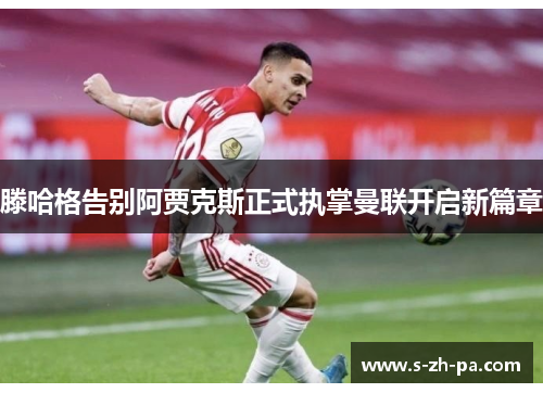 滕哈格告别阿贾克斯正式执掌曼联开启新篇章