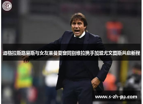 道格拉斯路易斯与女友莱曼夏窗同别维拉携手加盟尤文图斯共启新程