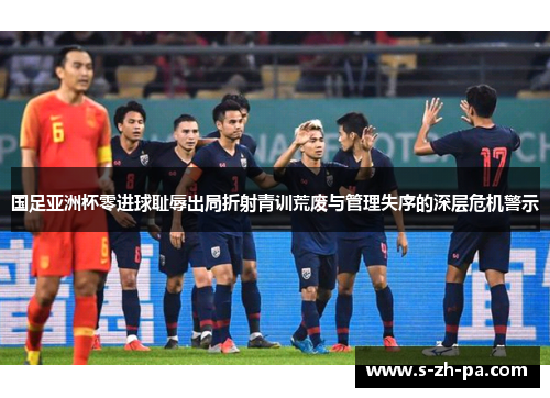 国足亚洲杯零进球耻辱出局折射青训荒废与管理失序的深层危机警示
