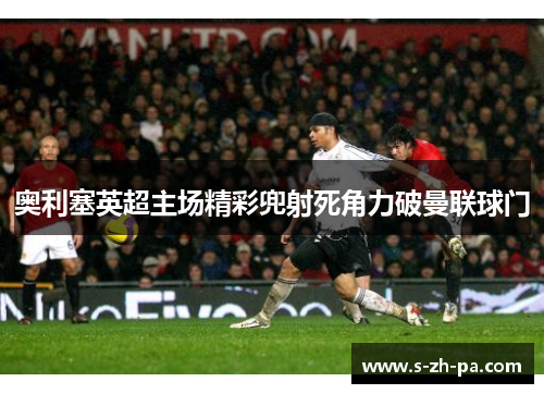 奥利塞英超主场精彩兜射死角力破曼联球门