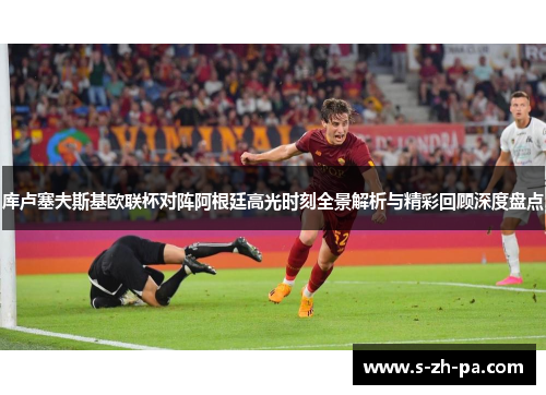 库卢塞夫斯基欧联杯对阵阿根廷高光时刻全景解析与精彩回顾深度盘点