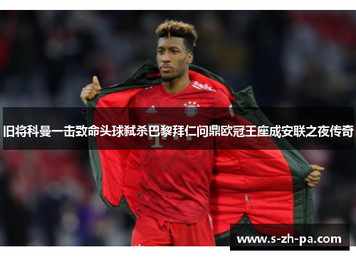 旧将科曼一击致命头球弑杀巴黎拜仁问鼎欧冠王座成安联之夜传奇