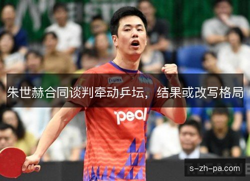朱世赫合同谈判牵动乒坛，结果或改写格局
